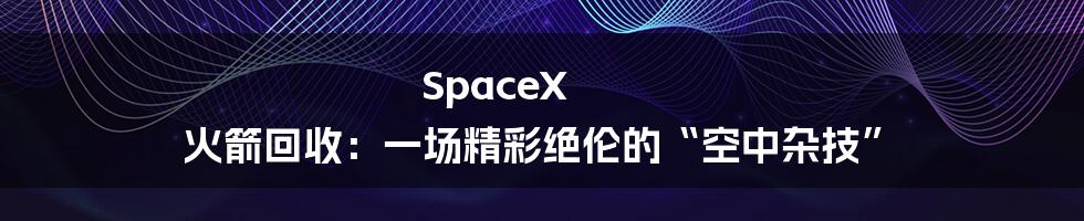 SpaceX 火箭回收:一场精彩绝伦的“空中杂技”