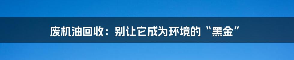 废机油回收：别让它成为环境的“黑金”