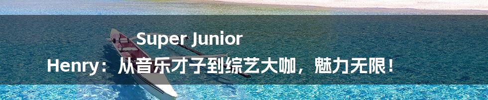 Super Junior Henry:从音乐才子到综艺大咖,魅力无限!