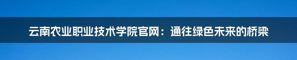 云南农业职业技术学院官网:通往绿色未来的桥梁