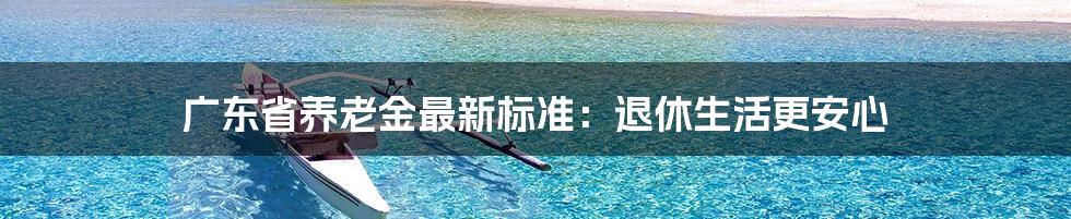 广东省养老金最新标准：退休生活更安心