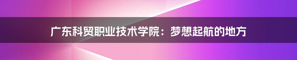 广东科贸职业技术学院:梦想起航的地方