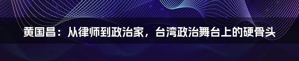 黄国昌：从律师到政治家，台湾政治舞台上的硬骨头