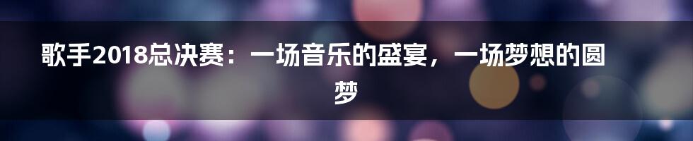 歌手2018总决赛:一场音乐的盛宴,一场梦想的圆梦