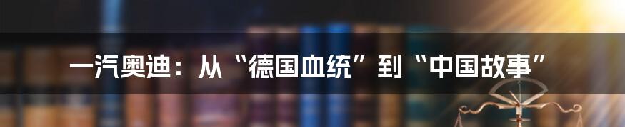 一汽奥迪:从“德国血统”到“中国故事”