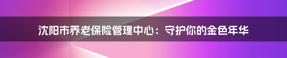 沈阳市养老保险管理中心：守护你的金色年华