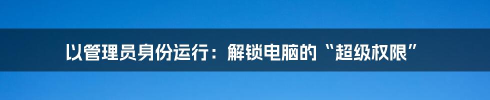 以管理员身份运行：解锁电脑的“超级权限”