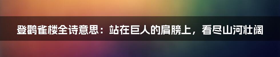 登鹳雀楼全诗意思:站在巨人的肩膀上,看尽山河壮阔