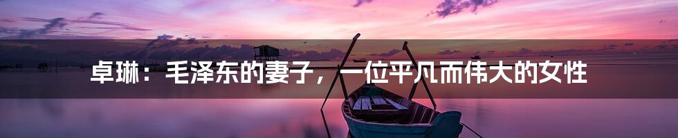 卓琳:毛泽东的妻子,一位平凡而伟大的女性