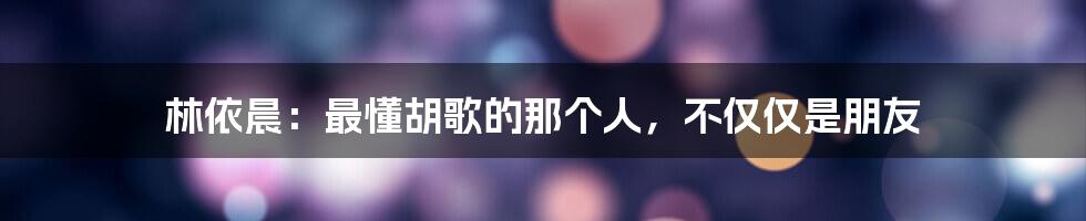 林依晨:最懂胡歌的那个人,不仅仅是朋友