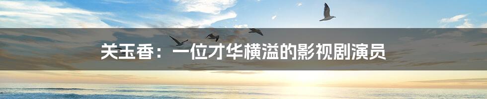 关玉香:一位才华横溢的影视剧演员