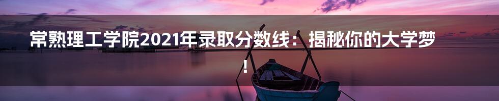常熟理工学院2021年录取分数线:揭秘你的大学梦!