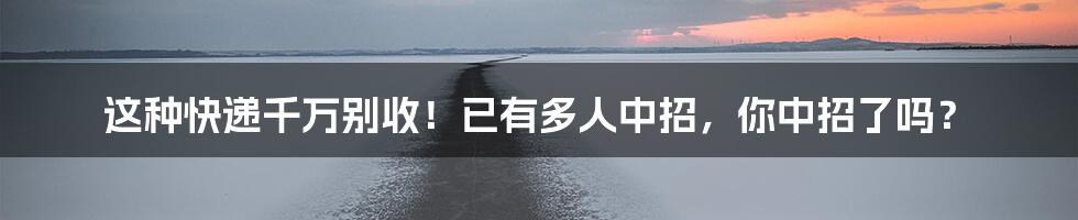 这种快递千万别收!已有多人中招,你中招了吗?