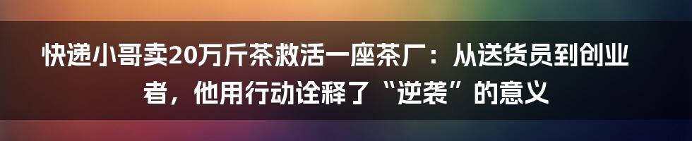 快递小哥卖20万斤茶救活一座茶厂:从送货员到创业者,他用行动诠释了“逆袭”的意义