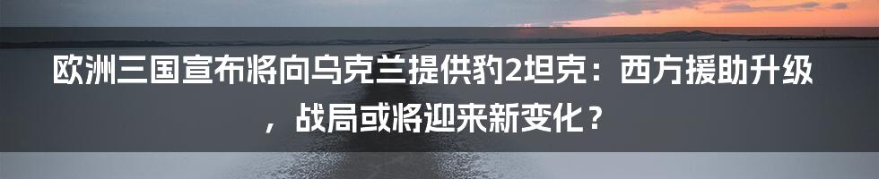 欧洲三国宣布将向乌克兰提供豹2坦克:西方援助升级,战局或将迎来新变化?