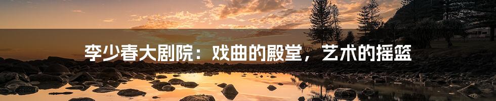 李少春大剧院:戏曲的殿堂,艺术的摇篮