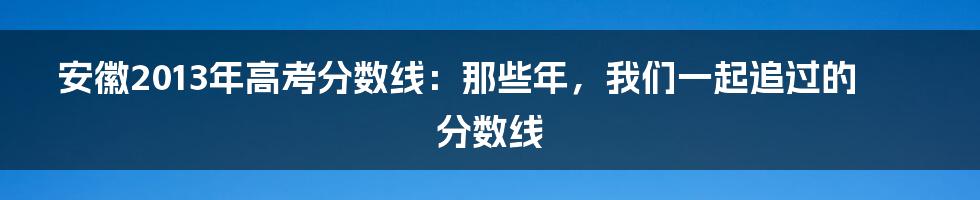 安徽2013年高考分数线:那些年,我们一起追过的分数线