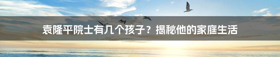 袁隆平院士有几个孩子?揭秘他的家庭生活