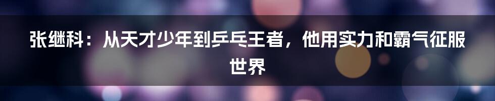 张继科:从天才少年到乒乓王者,他用实力和霸气征服世界