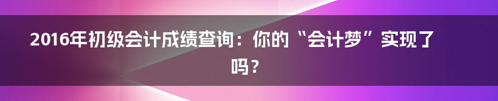 2016年初级会计成绩查询:你的“会计梦”实现了吗?