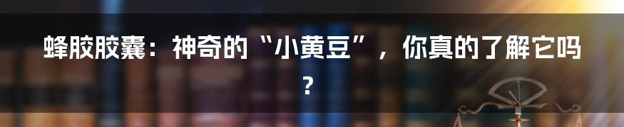 蜂胶胶囊:神奇的“小黄豆”,你真的了解它吗?