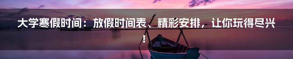 大学寒假时间：放假时间表、精彩安排，让你玩得尽兴！