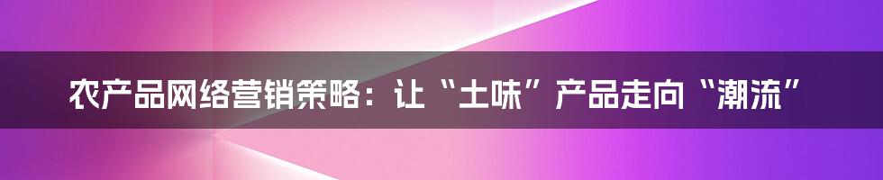 农产品网络营销策略:让“土味”产品走向“潮流”