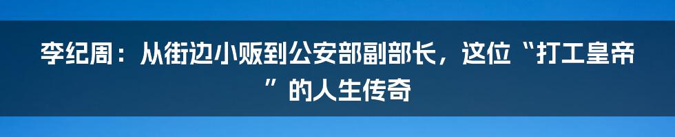李纪周：从街边小贩到公安部副部长，这位“打工皇帝”的人生传奇