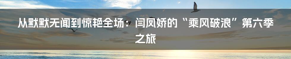 从默默无闻到惊艳全场:闫凤娇的“乘风破浪”第六季之旅