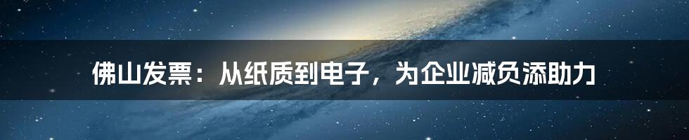 佛山发票：从纸质到电子，为企业减负添助力