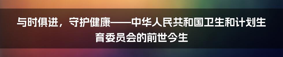 与时俱进,守护健康——中华人民共和国卫生和计划生育委员会的前世今生