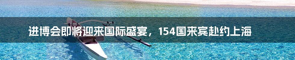 进博会即将迎来国际盛宴,154国来宾赴约上海