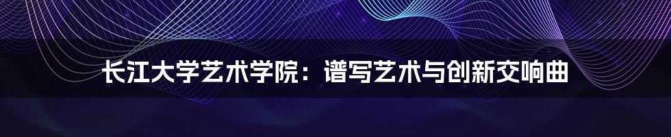长江大学艺术学院:谱写艺术与创新交响曲