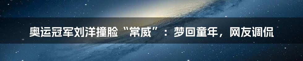 奥运冠军刘洋撞脸“常威”:梦回童年,网友调侃