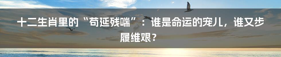 十二生肖里的“苟延残喘”:谁是命运的宠儿,谁又步履维艰?