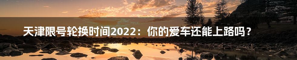 天津限号轮换时间2022：你的爱车还能上路吗？