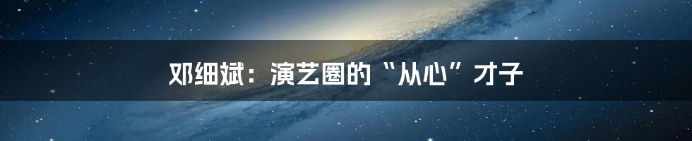 邓细斌:演艺圈的“从心”才子