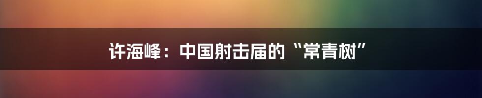 许海峰:中国射击届的“常青树”