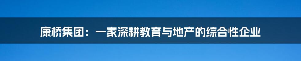康桥集团:一家深耕教育与地产的综合性企业