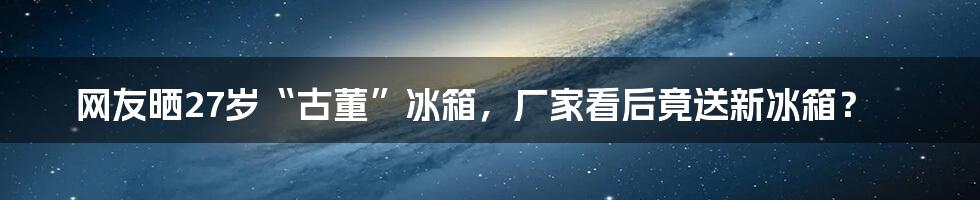 网友晒27岁“古董”冰箱,厂家看后竟送新冰箱?