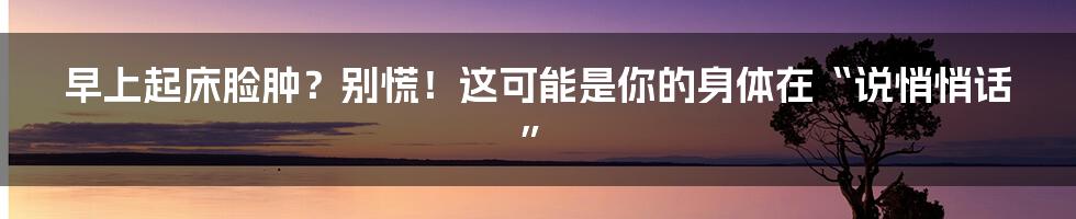 早上起床脸肿?别慌!这可能是你的身体在“说悄悄话”