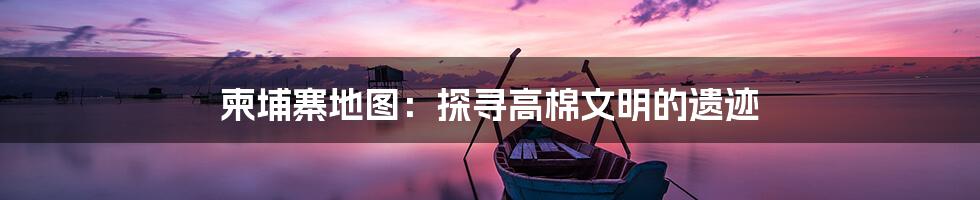 柬埔寨地图:探寻高棉文明的遗迹