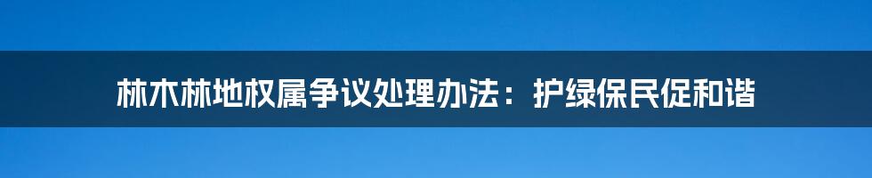 林木林地权属争议处理办法:护绿保民促和谐