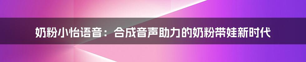 奶粉小怡语音:合成音声助力的奶粉带娃新时代