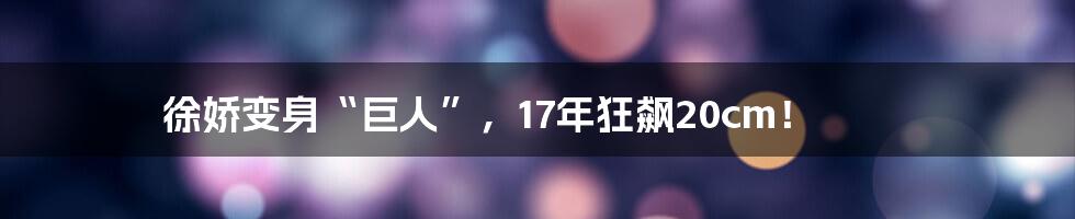徐娇变身“巨人”,17年狂飙20cm!