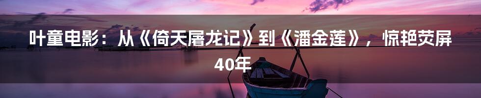叶童电影:从《倚天屠龙记》到《潘金莲》,惊艳荧屏40年