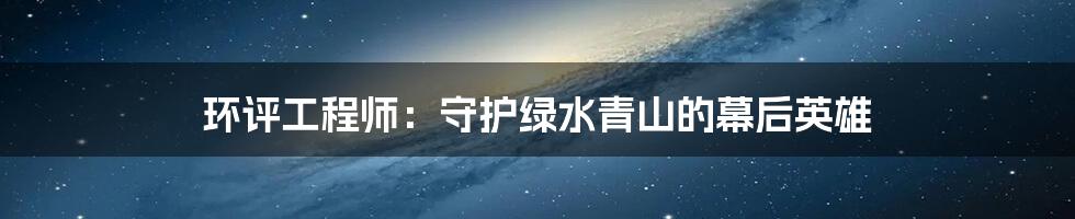 环评工程师：守护绿水青山的幕后英雄