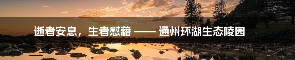 逝者安息，生者慰藉 —— 通州环湖生态陵园
