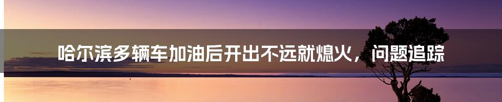 哈尔滨多辆车加油后开出不远就熄火,问题追踪