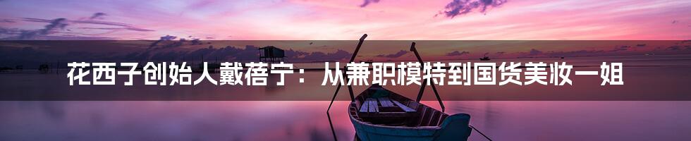 花西子创始人戴蓓宁:从兼职模特到国货美妆一姐